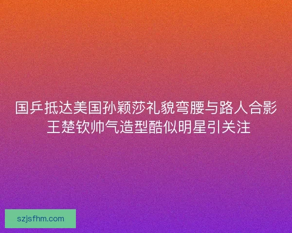国乒抵达美国孙颖莎礼貌弯腰与路人合影 王楚钦帅气造型酷似明星引关注