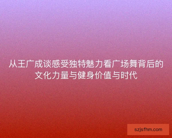 从王广成谈感受独特魅力看广场舞背后的文化力量与健身价值与时代