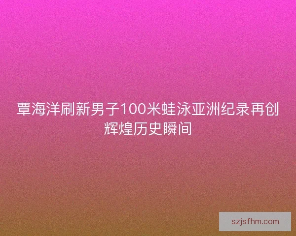 覃海洋刷新男子100米蛙泳亚洲纪录再创辉煌历史瞬间